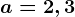 a=2,3;b=\frac49