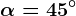 \alpha =45^\circ