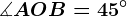\measuredangle AOB=45^\circ
