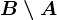 B \setminus A