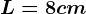 L= 8 cm