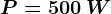 P= 500\: W