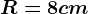 R = 8 cm