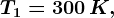 T1= 300\, K,