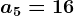 a5=16