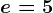 e=5