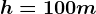 h = 100 m
