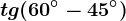 tg(60^\circ-45^\circ)